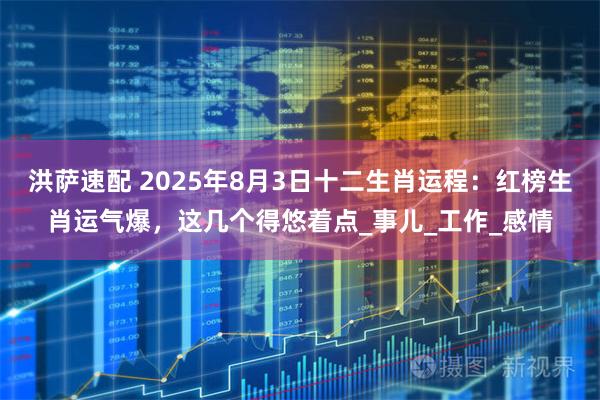 洪萨速配 2025年8月3日十二生肖运程：红榜生肖运气爆，这几个得悠着点_事儿_工作_感情