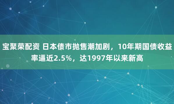 宝聚荣配资 日本债市抛售潮加剧，10年期国债收益率逼近2.5%，达1997年以来新高