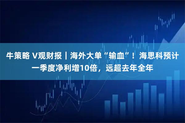 牛策略 V观财报｜海外大单“输血”！海思科预计一季度净利增10倍，远超去年全年