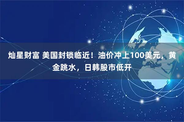 灿星财富 美国封锁临近！油价冲上100美元，黄金跳水，日韩股市低开