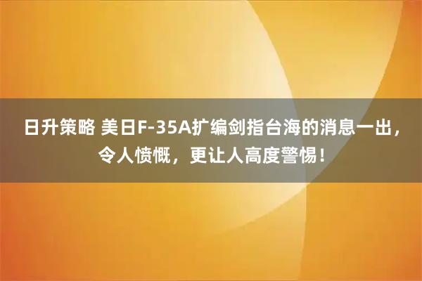 日升策略 美日F-35A扩编剑指台海的消息一出，令人愤慨，更让人高度警惕！