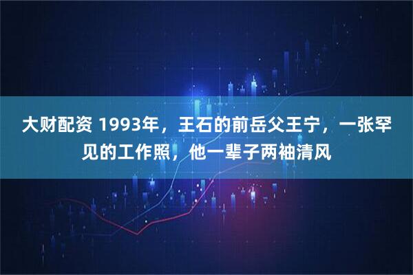 大财配资 1993年，王石的前岳父王宁，一张罕见的工作照，他一辈子两袖清风