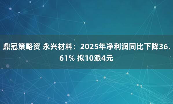 鼎冠策略资 永兴材料：2025年净利润同比下降36.61% 拟10派4元
