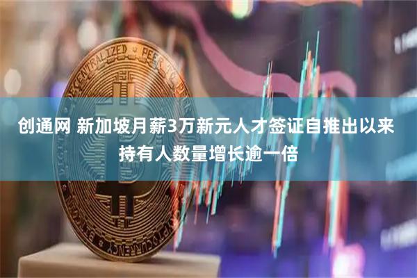 创通网 新加坡月薪3万新元人才签证自推出以来 持有人数量增长逾一倍
