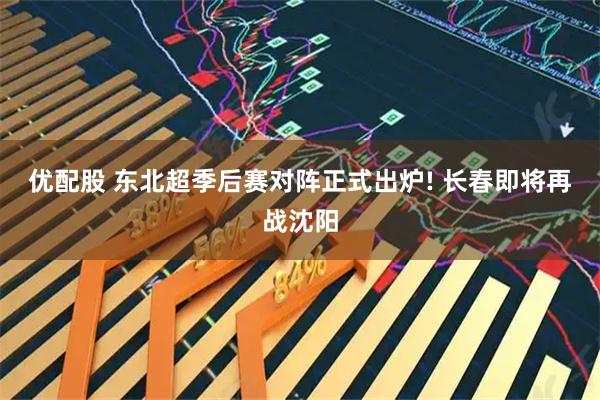 优配股 东北超季后赛对阵正式出炉! 长春即将再战沈阳
