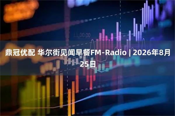 鼎冠优配 华尔街见闻早餐FM-Radio | 2026年8月25日