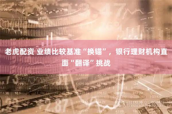 老虎配资 业绩比较基准“换锚”，银行理财机构直面“翻译”挑战