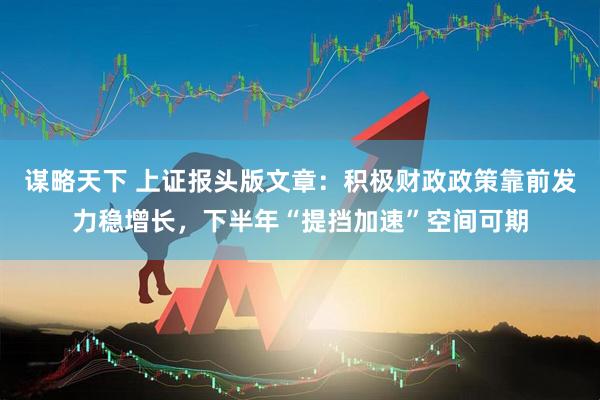 谋略天下 上证报头版文章：积极财政政策靠前发力稳增长，下半年“提挡加速”空间可期