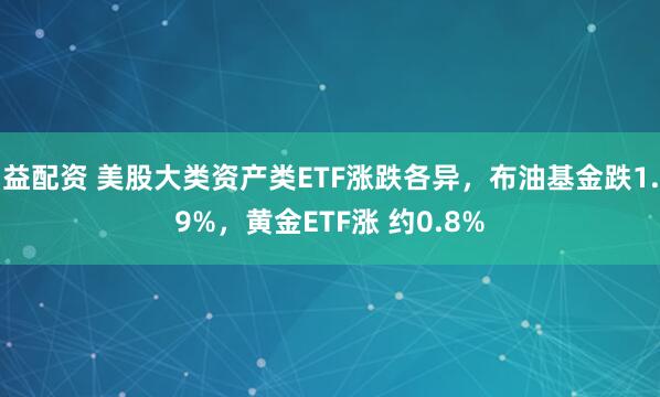 益配资 美股大类资产类ETF涨跌各异，布油基金跌1.9%，黄金ETF涨 约0.8%