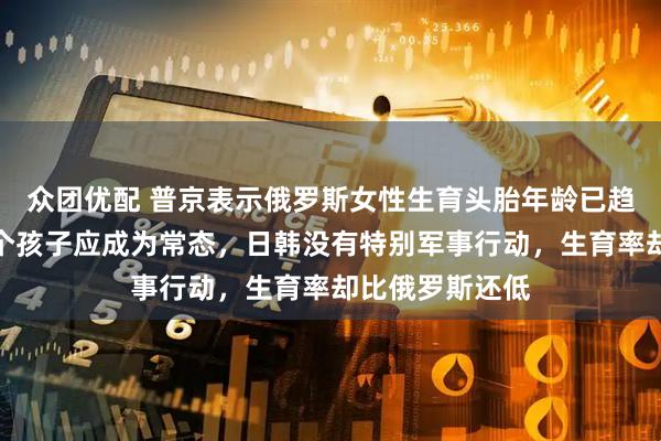 众团优配 普京表示俄罗斯女性生育头胎年龄已趋近西欧，生三个孩子应成为常态，日韩没有特别军事行动，生育率却比俄罗斯还低