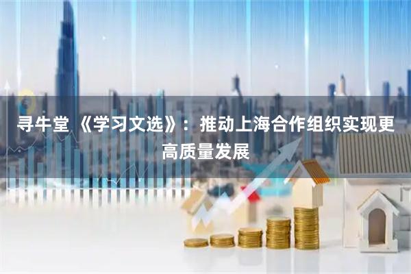寻牛堂 《学习文选》:推动上海合作组织实现更高质量发展